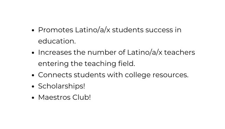 Promotes Latino a x students success in education Increases the number of Latino a x teachers entering the teaching field Connects students with college resources Scholarships Maestros Club